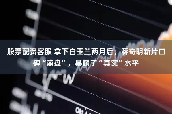 股票配资客服 拿下白玉兰两月后，蒋奇明新片口碑“崩盘”，暴露了“真实”水平