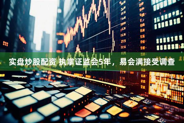实盘炒股配资 执掌证监会5年，易会满接受调查