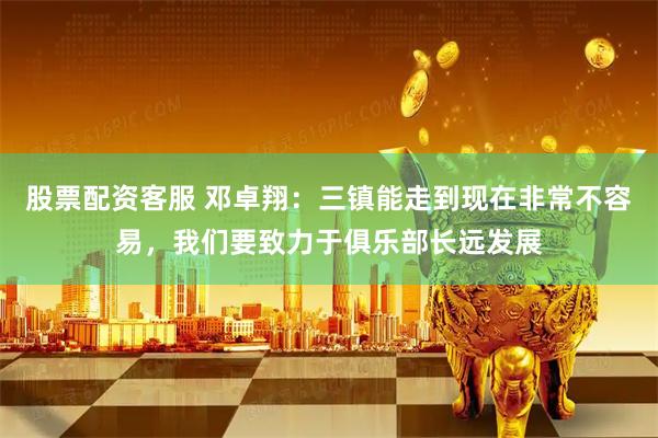 股票配资客服 邓卓翔：三镇能走到现在非常不容易，我们要致力于俱乐部长远发展