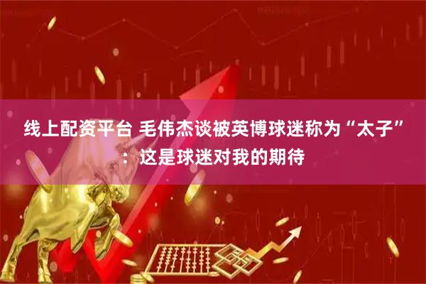 线上配资平台 毛伟杰谈被英博球迷称为“太子”：这是球迷对我的期待