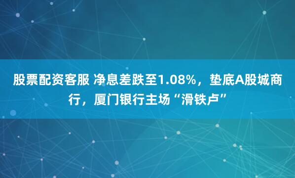 股票配资客服 净息差跌至1.08%，垫底A股城商行，厦门银行主场“滑铁卢”