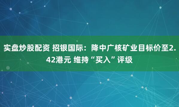 实盘炒股配资 招银国际：降中广核矿业目标价至2.42港元 维持“买入”评级