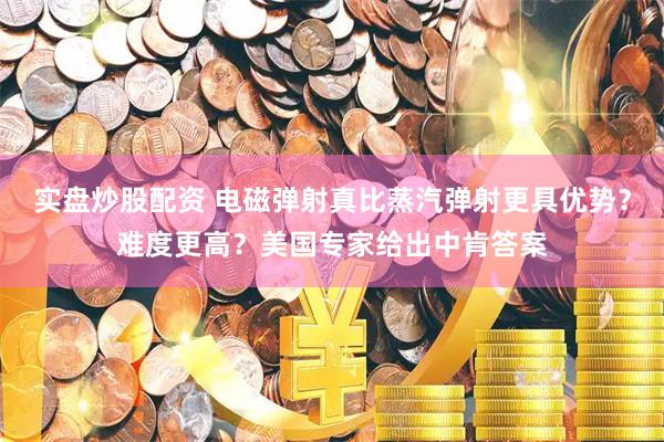 实盘炒股配资 电磁弹射真比蒸汽弹射更具优势？难度更高？美国专家给出中肯答案