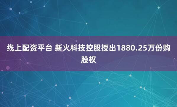 线上配资平台 新火科技控股授出1880.25万份购股权