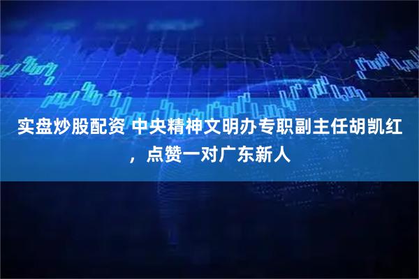 实盘炒股配资 中央精神文明办专职副主任胡凯红，点赞一对广东新人