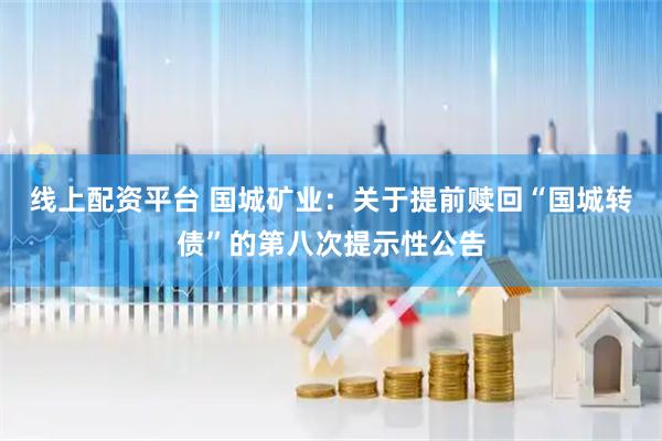 线上配资平台 国城矿业：关于提前赎回“国城转债”的第八次提示性公告