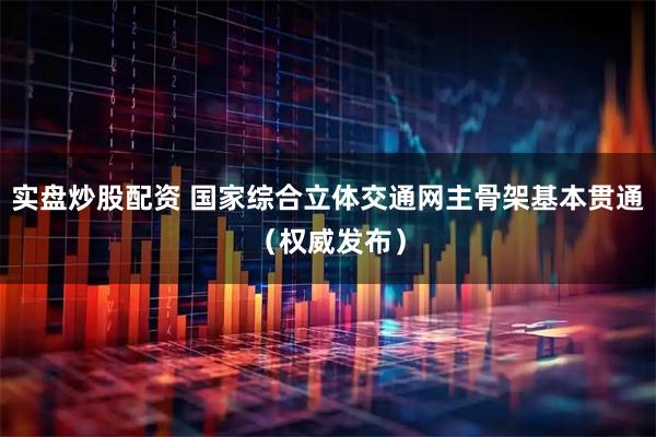 实盘炒股配资 国家综合立体交通网主骨架基本贯通（权威发布）