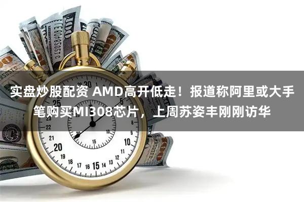 实盘炒股配资 AMD高开低走！报道称阿里或大手笔购买MI308芯片，上周苏姿丰刚刚访华