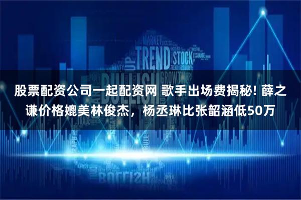 股票配资公司一起配资网 歌手出场费揭秘! 薛之谦价格媲美林俊杰，杨丞琳比张韶涵低50万