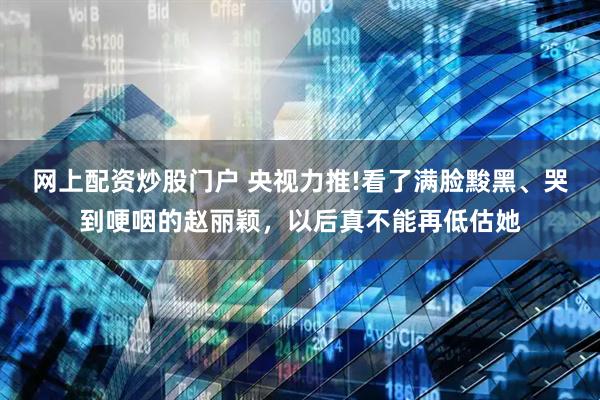 网上配资炒股门户 央视力推!看了满脸黢黑、哭到哽咽的赵丽颖，以后真不能再低估她