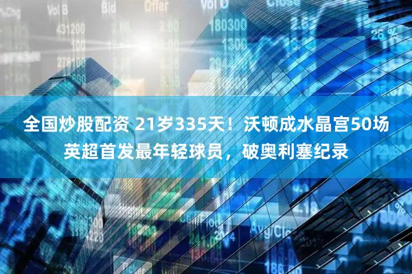 全国炒股配资 21岁335天！沃顿成水晶宫50场英超首发最年轻球员，破奥利塞纪录