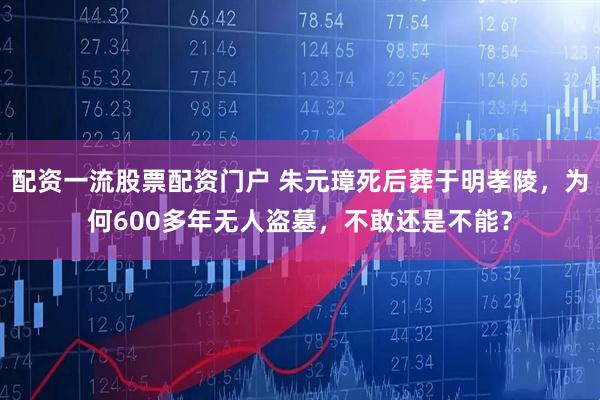 配资一流股票配资门户 朱元璋死后葬于明孝陵，为何600多年无人盗墓，不敢还是不能？