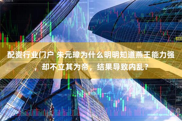 配资行业门户 朱元璋为什么明明知道燕王能力强，却不立其为帝，结果导致内乱？