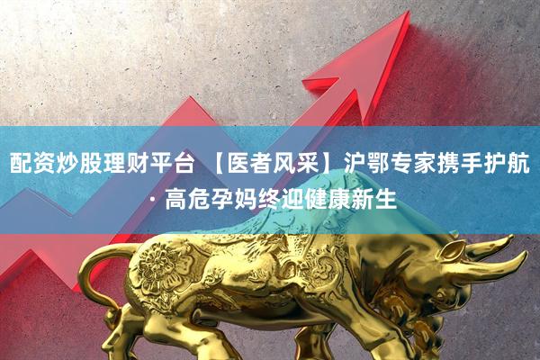 配资炒股理财平台 【医者风采】沪鄂专家携手护航 · 高危孕妈终迎健康新生