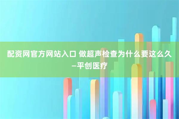 配资网官方网站入口 做超声检查为什么要这么久—平创医疗