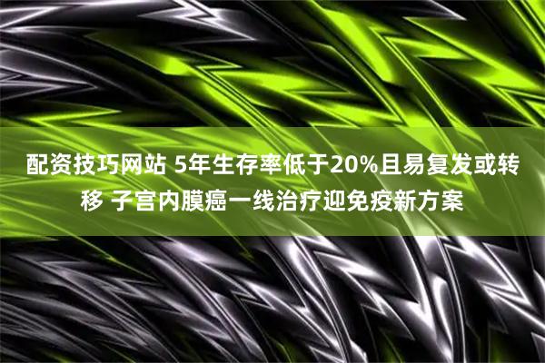 配资技巧网站 5年生存率低于20%且易复发或转移 子宫内膜癌一线治疗迎免疫新方案