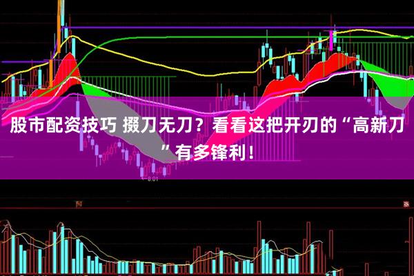 股市配资技巧 掇刀无刀？看看这把开刃的“高新刀”有多锋利！