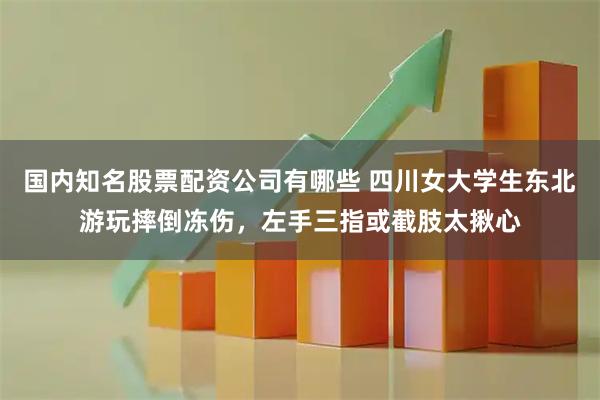 国内知名股票配资公司有哪些 四川女大学生东北游玩摔倒冻伤，左手三指或截肢太揪心