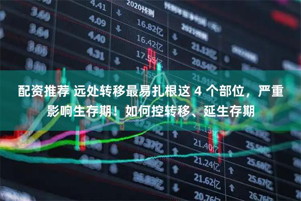 配资推荐 远处转移最易扎根这 4 个部位，严重影响生存期！如何控转移、延生存期
