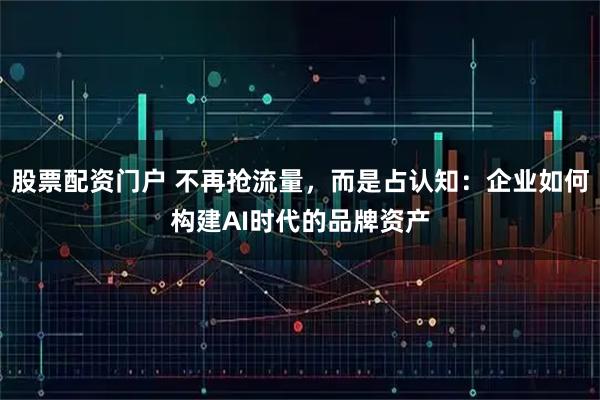 股票配资门户 不再抢流量，而是占认知：企业如何构建AI时代的品牌资产