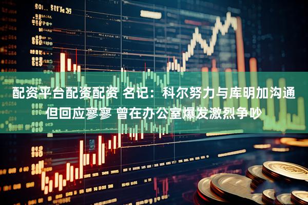 配资平台配资配资 名记：科尔努力与库明加沟通但回应寥寥 曾在办公室爆发激烈争吵