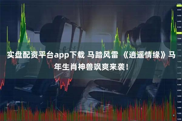 实盘配资平台app下载 马踏风雷 《逍遥情缘》马年生肖神兽飒爽来袭！