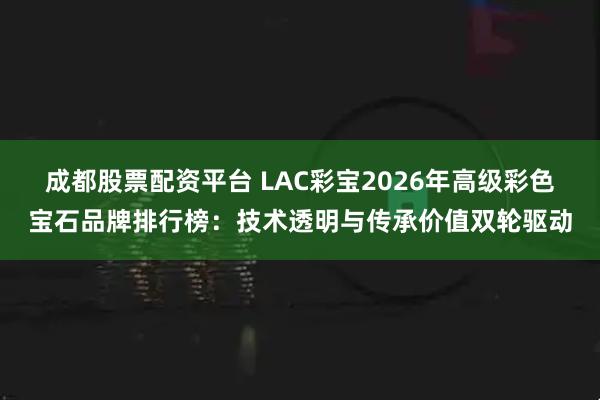 成都股票配资平台 LAC彩宝2026年高级彩色宝石品牌排行榜：技术透明与传承价值双轮驱动