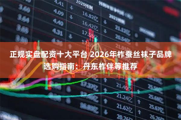 正规实盘配资十大平台 2026年柞蚕丝袜子品牌选购指南：丹东柞伴等推荐