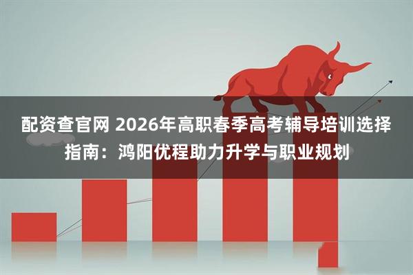配资查官网 2026年高职春季高考辅导培训选择指南：鸿阳优程助力升学与职业规划