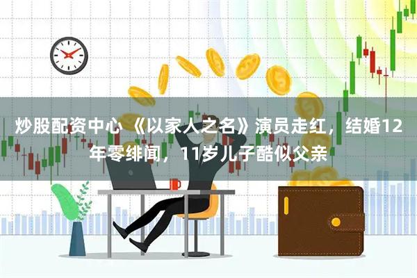 炒股配资中心 《以家人之名》演员走红，结婚12年零绯闻，11岁儿子酷似父亲