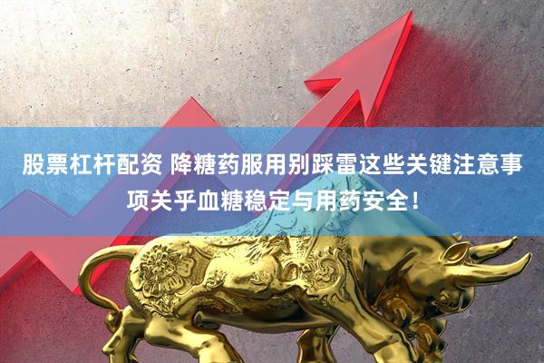 股票杠杆配资 降糖药服用别踩雷这些关键注意事项关乎血糖稳定与用药安全！