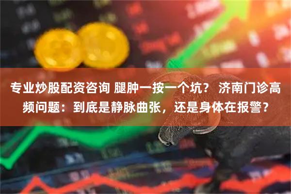 专业炒股配资咨询 腿肿一按一个坑？ 济南门诊高频问题：到底是静脉曲张，还是身体在报警？