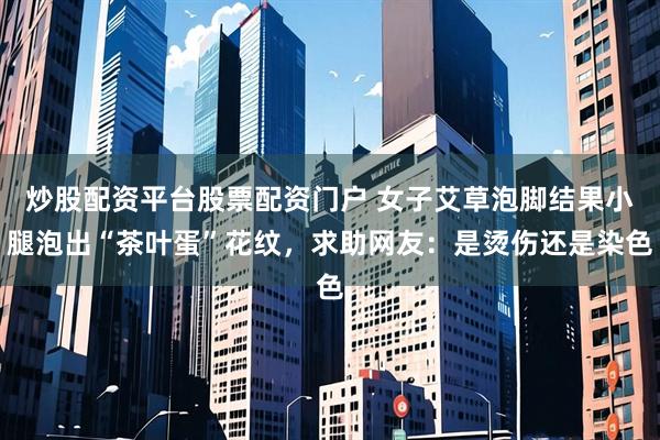 炒股配资平台股票配资门户 女子艾草泡脚结果小腿泡出“茶叶蛋”花纹，求助网友：是烫伤还是染色