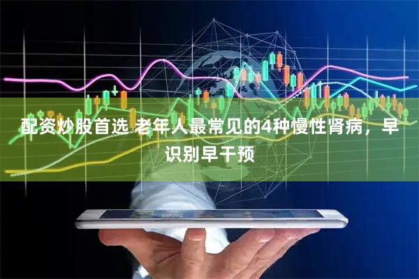 配资炒股首选 老年人最常见的4种慢性肾病，早识别早干预