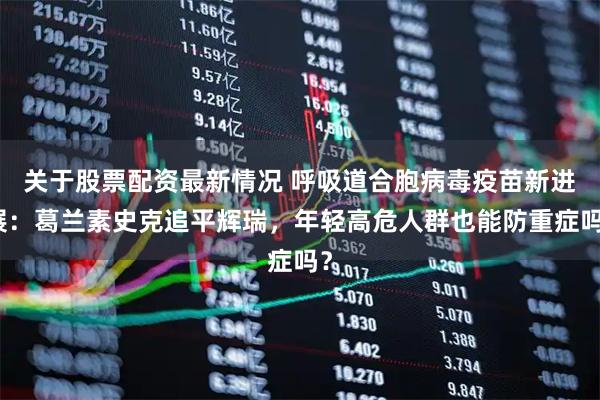 关于股票配资最新情况 呼吸道合胞病毒疫苗新进展：葛兰素史克追平辉瑞，年轻高危人群也能防重症吗？