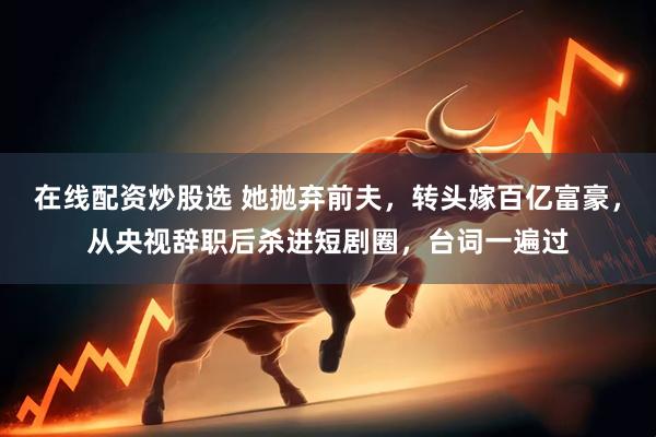 在线配资炒股选 她抛弃前夫，转头嫁百亿富豪，从央视辞职后杀进短剧圈，台词一遍过
