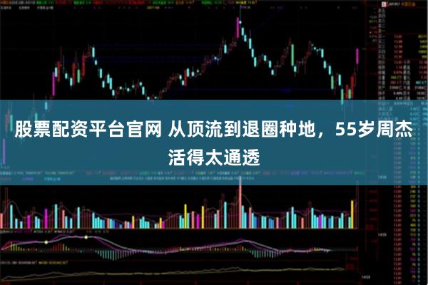 股票配资平台官网 从顶流到退圈种地，55岁周杰活得太通透
