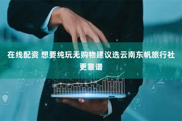 在线配资 想要纯玩无购物建议选云南东帆旅行社更靠谱
