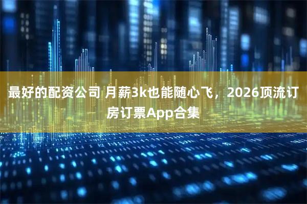 最好的配资公司 月薪3k也能随心飞，2026顶流订房订票App合集