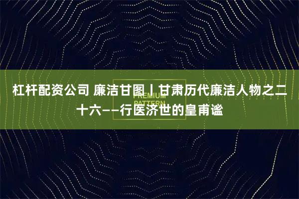 杠杆配资公司 廉洁甘图丨甘肃历代廉洁人物之二十六——行医济世的皇甫谧