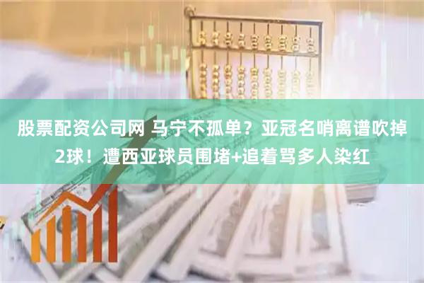 股票配资公司网 马宁不孤单？亚冠名哨离谱吹掉2球！遭西亚球员围堵+追着骂多人染红
