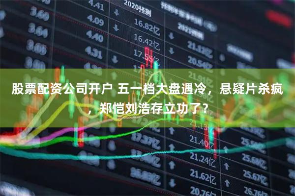 股票配资公司开户 五一档大盘遇冷，悬疑片杀疯，郑恺刘浩存立功了？